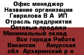 Офис-менеджер › Название организации ­ Гаврилова В.А, ИП › Отрасль предприятия ­ Оптовые продажи › Минимальный оклад ­ 20 000 - Все города Работа » Вакансии   . Амурская обл.,Архаринский р-н